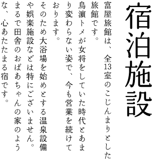 宿泊施設：富屋旅館は、全13室のこじんまりとした旅館です。 鳥濵トメが女将をしていた時代とあまり変わらない姿で、今も営業を続けております。 そのため大浴場を始めとする温泉設備や娯楽施設などは特にございません。 まるで田舎のおばあちゃんの家のような、心あたたまる宿です。