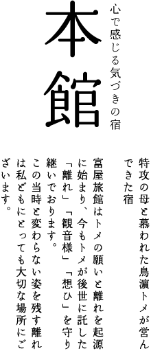 本館:特攻の母と慕われた鳥濵トメが営んできた宿。富屋旅館はトメの願いと離れを起源に始まり、今もトメが後世に託した「離れ」「観音様」「想ひ」を守り継いでおります。　
この当時と変わらない姿を残す離れは私どもにとっても大切な場所にございます。