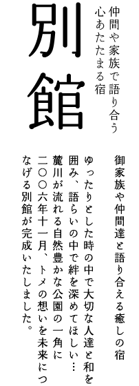 別館:御家族や仲間達と語り合える癒しの宿。
ゆったりとした時の中で大切な人達と和を囲み、
語らいの中で絆を深めてほしい・・・
麓川が流れる自然豊かな公園の一角に2006年11月トメの想いを未来につなげる別館が完成いたしました。