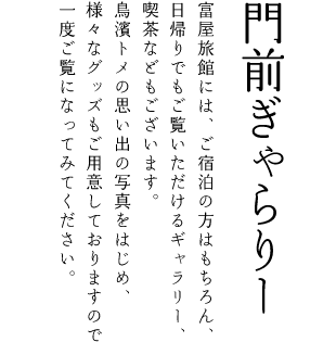 門前ぎゃらりー 他：富屋旅館には、ご宿泊の方はもちろん、 日帰りでもご覧いただけるギャラリー、 喫茶などもございます。 鳥濱トメの思い出の写真をはじめ、 様々なグッズもご用意しておりますので 一度ご覧になってみてください