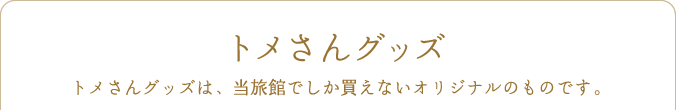トメさんグッズ トメさんグッズは、当旅館でしか買えないオリジナルのものです。